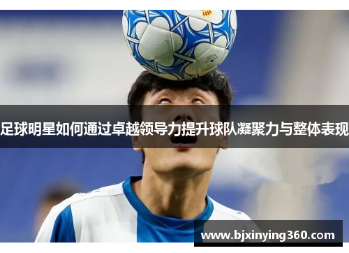 足球明星如何通过卓越领导力提升球队凝聚力与整体表现