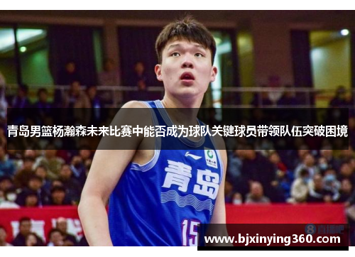 青岛男篮杨瀚森未来比赛中能否成为球队关键球员带领队伍突破困境