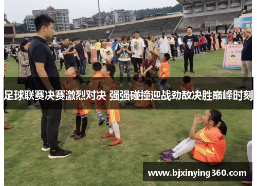足球联赛决赛激烈对决 强强碰撞迎战劲敌决胜巅峰时刻
